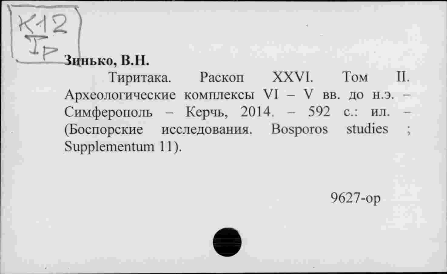 ﻿Kd2
V-
»--і—-Зцнько, В.H.
Тиритака. Раскоп XXVI. Том II. Археологические комплексы VI - V вв. до н.э. — Симферополь - Керчь, 2014. - 592 с.: ил. -(Боспорские исследования. Bosporos studies ; Supplementum 11).
9627-ор